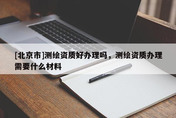[北京市]測繪資質好辦理嗎，測繪資質辦理需要什么材料