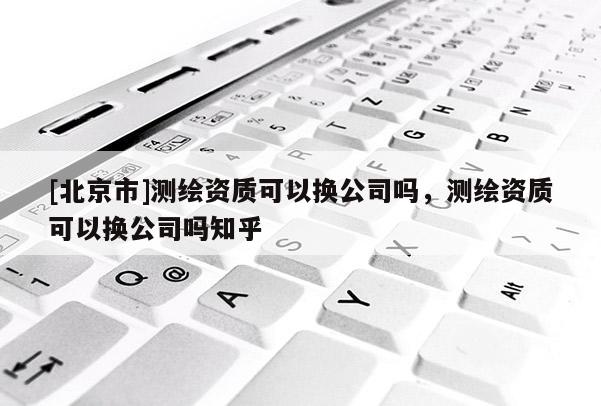 [北京市]測繪資質(zhì)可以換公司嗎，測繪資質(zhì)可以換公司嗎知乎