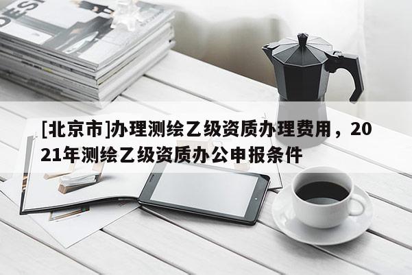 [北京市]辦理測繪乙級資質辦理費用，2021年測繪乙級資質辦公申報條件