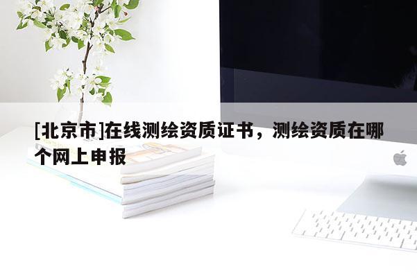 [北京市]在線測繪資質(zhì)證書，測繪資質(zhì)在哪個(gè)網(wǎng)上申報(bào)