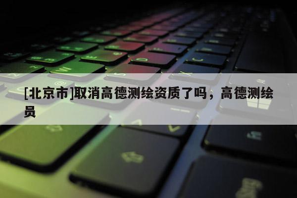 [北京市]取消高德測繪資質(zhì)了嗎，高德測繪員