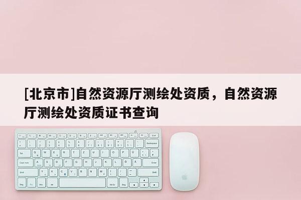 [北京市]自然資源廳測繪處資質，自然資源廳測繪處資質證書查詢