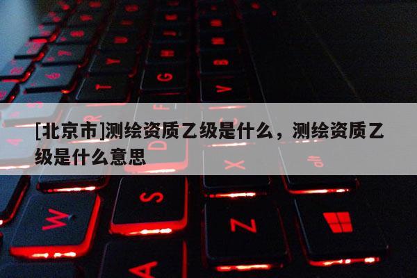 [北京市]測繪資質乙級是什么，測繪資質乙級是什么意思