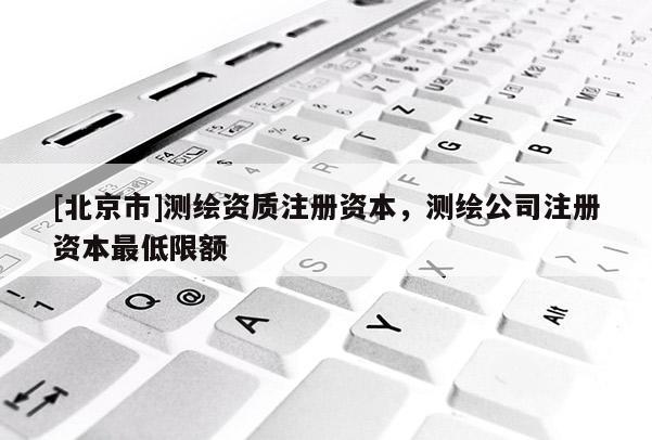 [北京市]測繪資質(zhì)注冊資本，測繪公司注冊資本最低限額