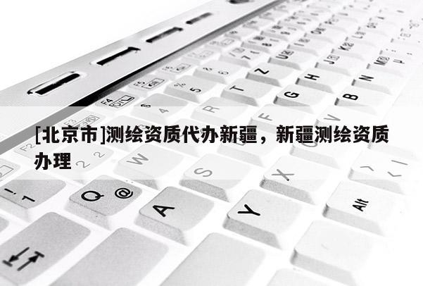 [北京市]測繪資質代辦新疆，新疆測繪資質辦理