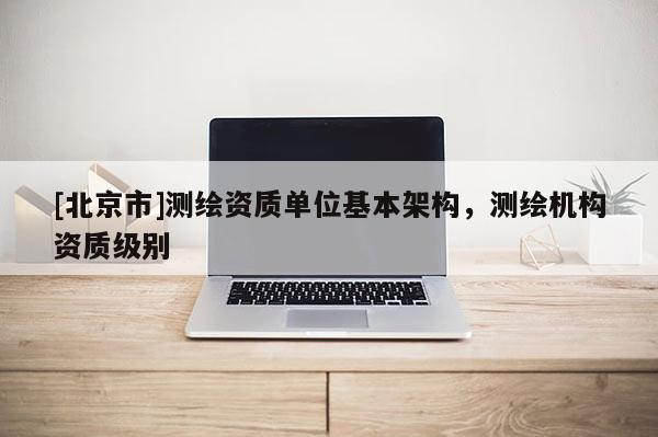 [北京市]測繪資質單位基本架構，測繪機構資質級別