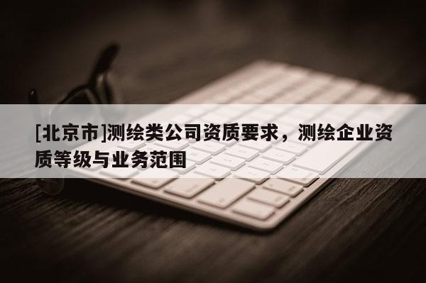 [北京市]測繪類公司資質(zhì)要求，測繪企業(yè)資質(zhì)等級與業(yè)務(wù)范圍