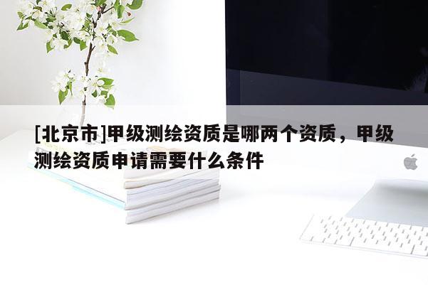 [北京市]甲級測繪資質(zhì)是哪兩個資質(zhì)，甲級測繪資質(zhì)申請需要什么條件