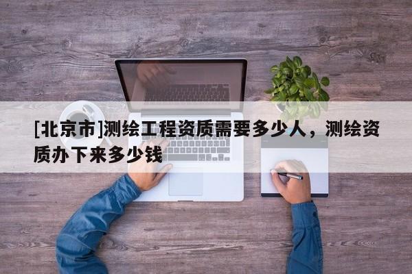 [北京市]測繪工程資質需要多少人，測繪資質辦下來多少錢