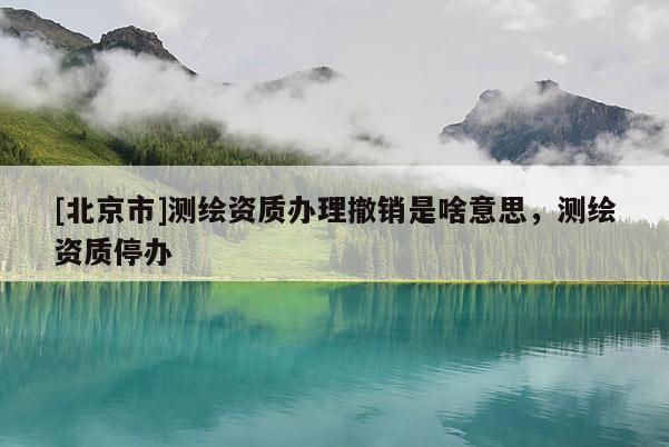 [北京市]測繪資質辦理撤銷是啥意思，測繪資質停辦