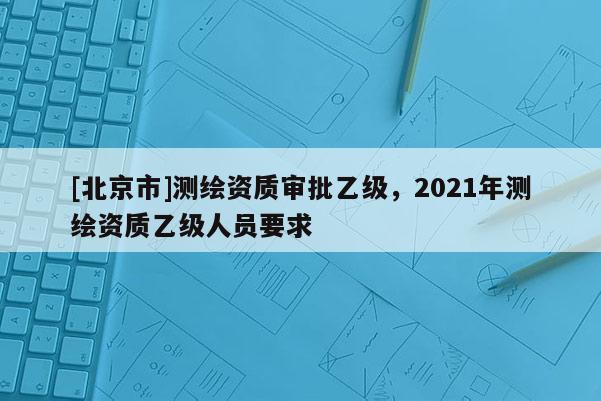 [北京市]測繪資質審批乙級，2021年測繪資質乙級人員要求
