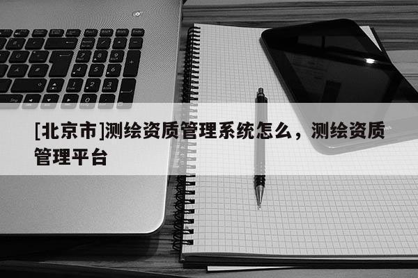[北京市]測繪資質(zhì)管理系統(tǒng)怎么，測繪資質(zhì)管理平臺