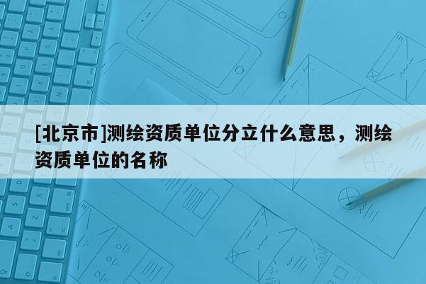 [北京市]測繪資質單位分立什么意思，測繪資質單位的名稱