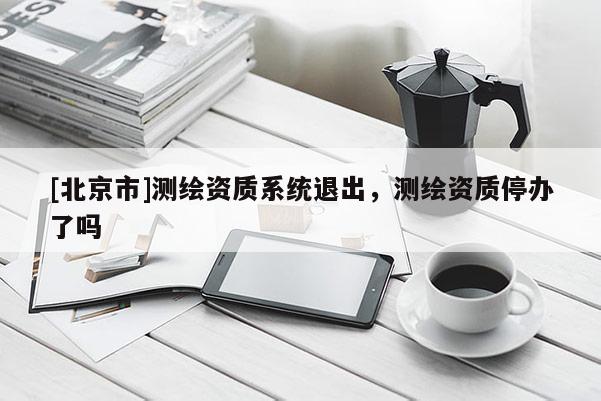 [北京市]測繪資質系統退出，測繪資質停辦了嗎