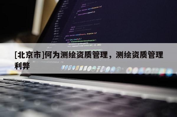 [北京市]何為測繪資質管理，測繪資質管理利弊