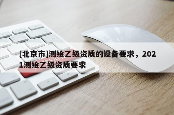 [北京市]測繪乙級資質(zhì)的設(shè)備要求，2021測繪乙級資質(zhì)要求