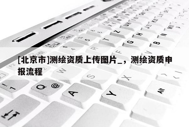 [北京市]測繪資質上傳圖片_，測繪資質申報流程