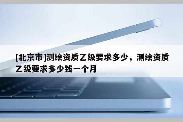 [北京市]測繪資質乙級要求多少，測繪資質乙級要求多少錢一個月