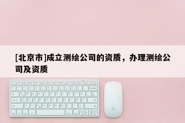 [北京市]成立測繪公司的資質，辦理測繪公司及資質