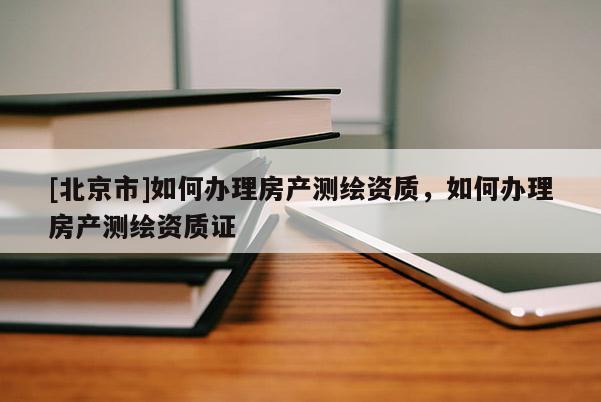[北京市]如何辦理房產測繪資質，如何辦理房產測繪資質證