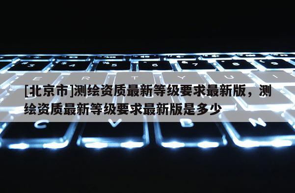 [北京市]測繪資質最新等級要求最新版，測繪資質最新等級要求最新版是多少