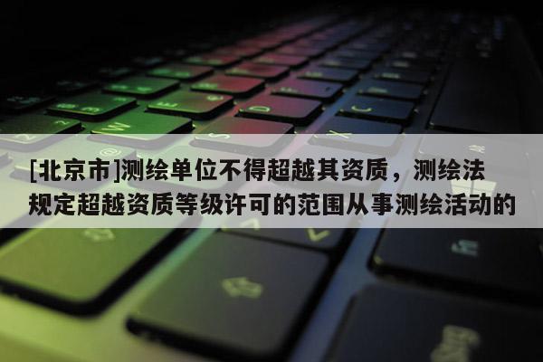 [北京市]測繪單位不得超越其資質，測繪法規定超越資質等級許可的范圍從事測繪活動的