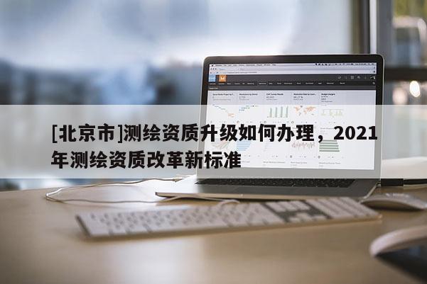 [北京市]測繪資質升級如何辦理，2021年測繪資質改革新標準