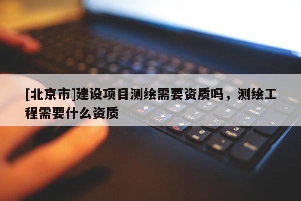[北京市]建設項目測繪需要資質嗎，測繪工程需要什么資質