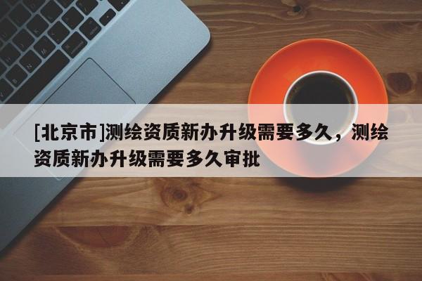[北京市]測繪資質新辦升級需要多久，測繪資質新辦升級需要多久審批