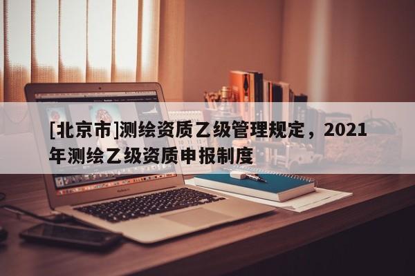 [北京市]測繪資質(zhì)乙級管理規(guī)定，2021年測繪乙級資質(zhì)申報制度