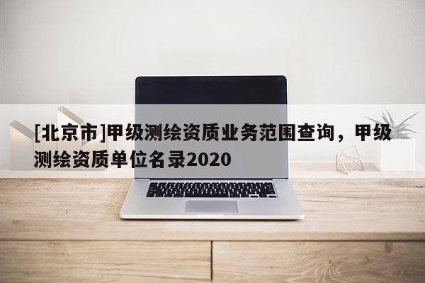 [北京市]甲級(jí)測(cè)繪資質(zhì)業(yè)務(wù)范圍查詢，甲級(jí)測(cè)繪資質(zhì)單位名錄2020