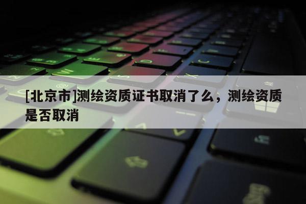[北京市]測繪資質(zhì)證書取消了么，測繪資質(zhì)是否取消