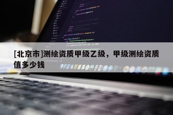 [北京市]測繪資質(zhì)甲級乙級，甲級測繪資質(zhì)值多少錢