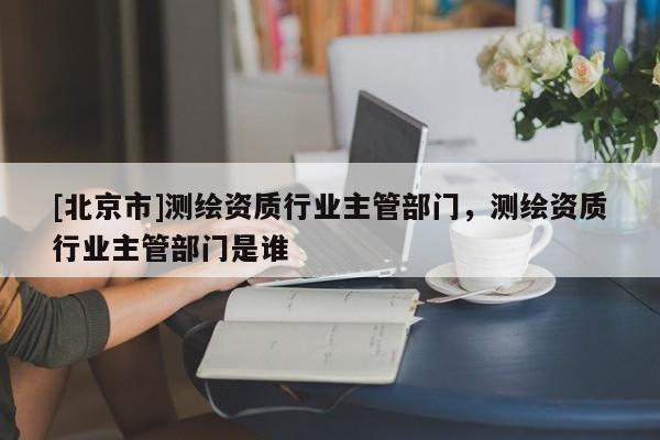 [北京市]測繪資質行業主管部門，測繪資質行業主管部門是誰