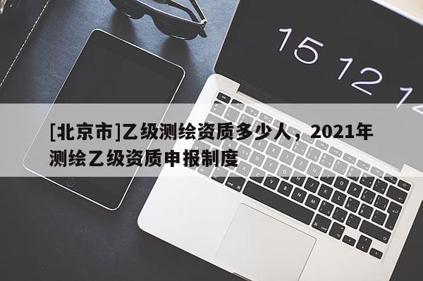 [北京市]乙級測繪資質多少人，2021年測繪乙級資質申報制度