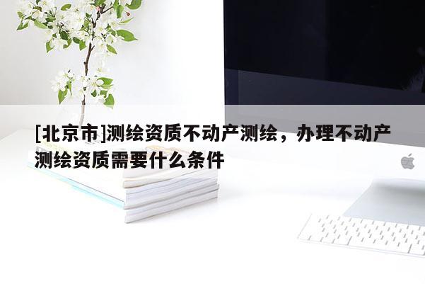 [北京市]測繪資質(zhì)不動產(chǎn)測繪，辦理不動產(chǎn)測繪資質(zhì)需要什么條件