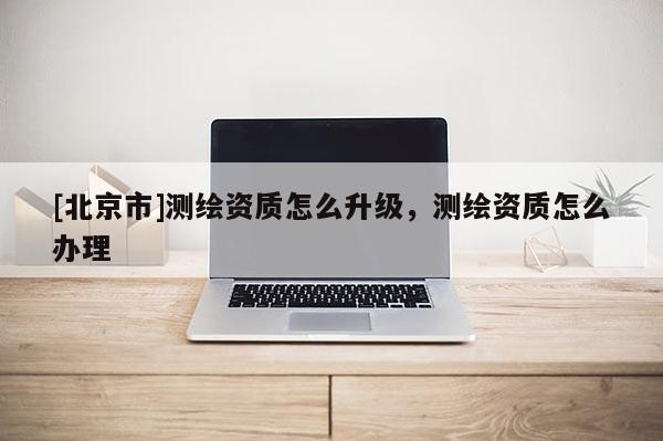 [北京市]測(cè)繪資質(zhì)怎么升級(jí)，測(cè)繪資質(zhì)怎么辦理