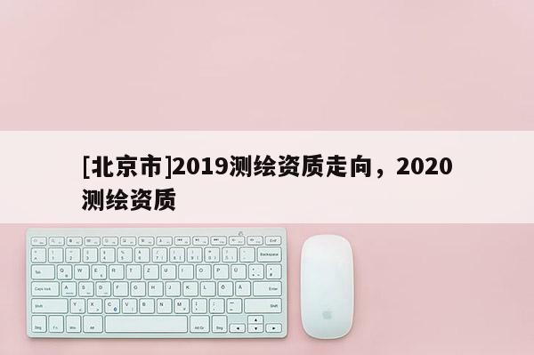 [北京市]2019測繪資質走向，2020測繪資質