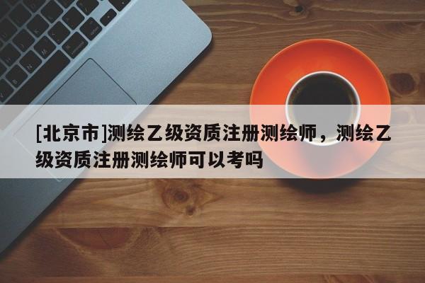[北京市]測繪乙級資質注冊測繪師，測繪乙級資質注冊測繪師可以考嗎