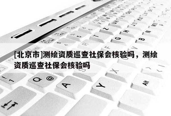 [北京市]測繪資質巡查社保會核驗嗎，測繪資質巡查社保會核驗嗎
