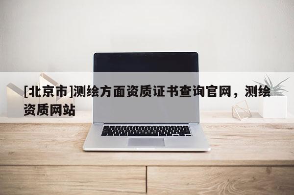 [北京市]測繪方面資質證書查詢官網，測繪資質網站
