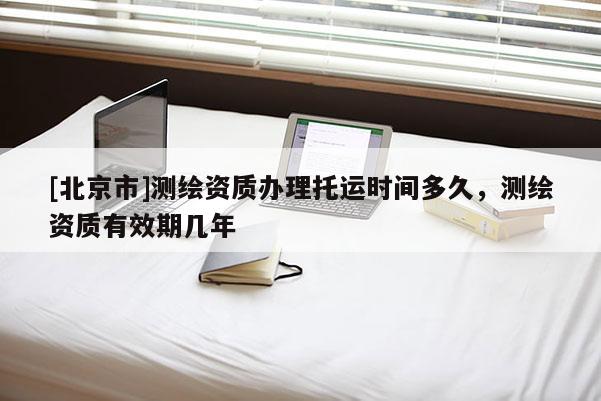 [北京市]測繪資質(zhì)辦理托運時間多久，測繪資質(zhì)有效期幾年