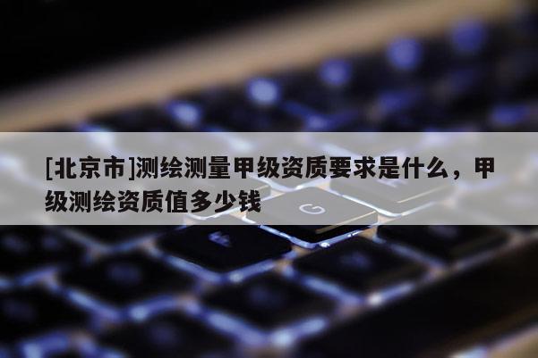 [北京市]測繪測量甲級資質要求是什么，甲級測繪資質值多少錢