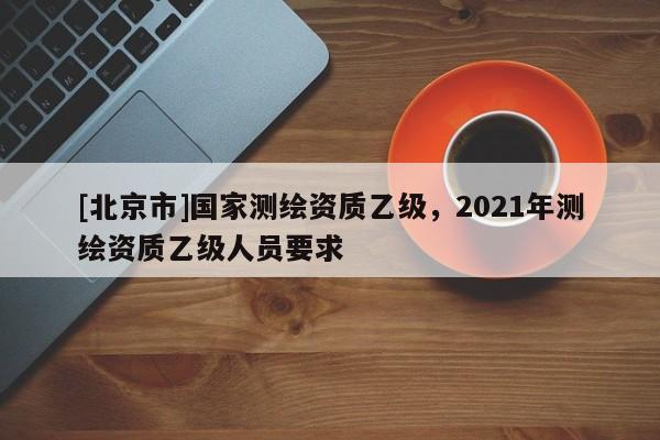 [北京市]國家測繪資質乙級，2021年測繪資質乙級人員要求