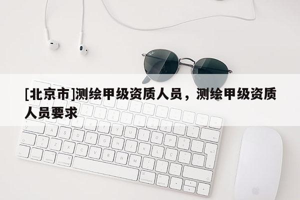 [北京市]測繪甲級資質人員，測繪甲級資質人員要求