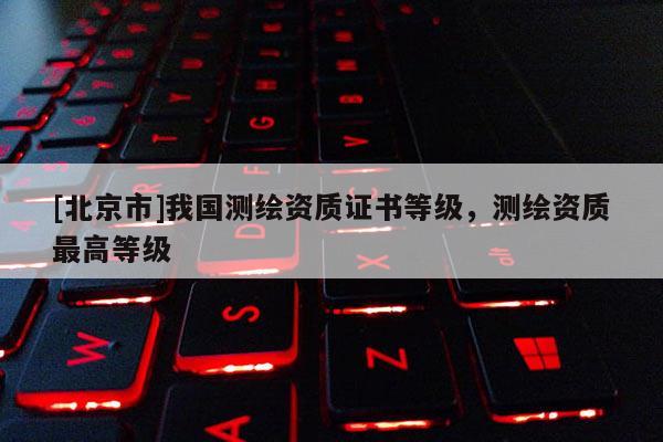 [北京市]我國測繪資質證書等級，測繪資質最高等級