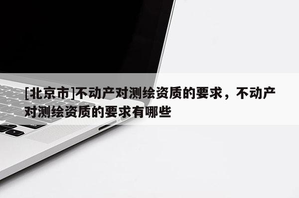 [北京市]不動產對測繪資質的要求，不動產對測繪資質的要求有哪些