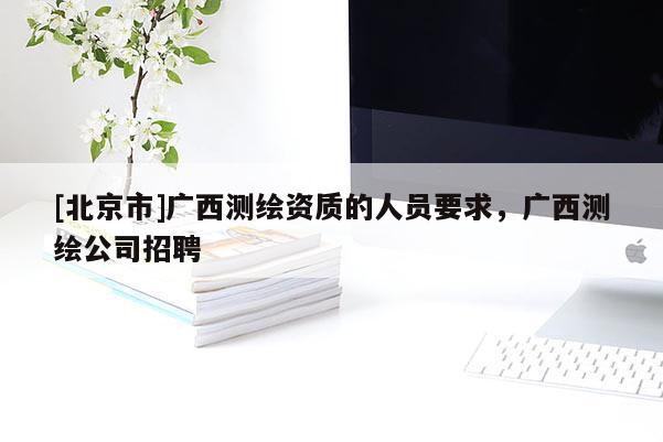 [北京市]廣西測繪資質的人員要求，廣西測繪公司招聘