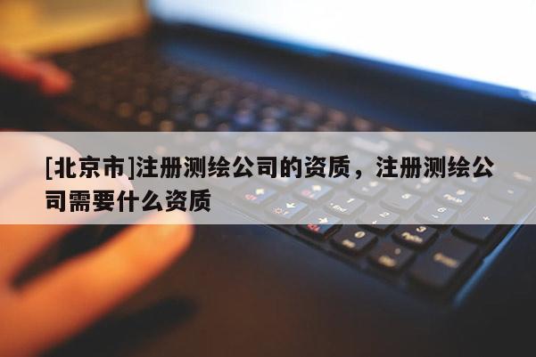 [北京市]注冊測繪公司的資質，注冊測繪公司需要什么資質