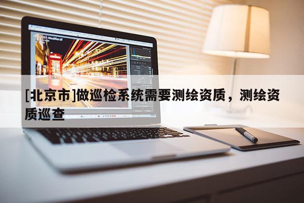 [北京市]做巡檢系統需要測繪資質，測繪資質巡查